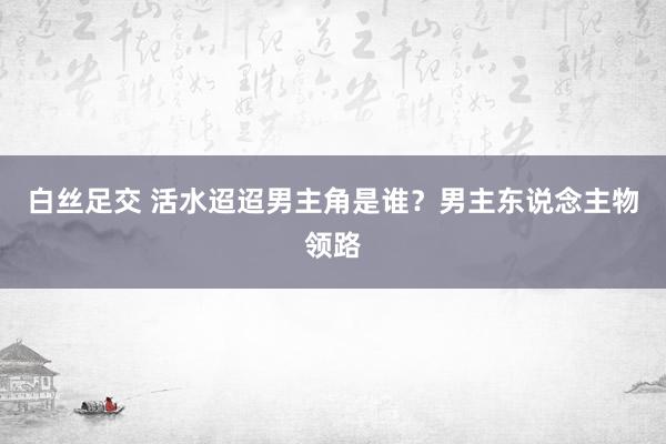 白丝足交 活水迢迢男主角是谁？男主东说念主物领路