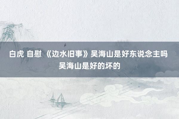 白虎 自慰 《边水旧事》吴海山是好东说念主吗 吴海山是好的坏的