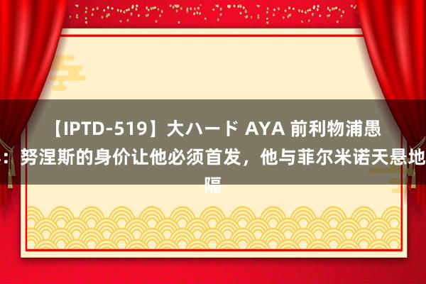 【IPTD-519】大ハード AYA 前利物浦愚弄：努涅斯的身价让他必须首发，他与菲尔米诺天悬地隔