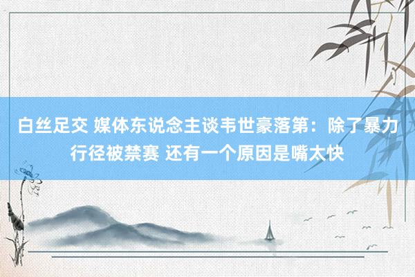 白丝足交 媒体东说念主谈韦世豪落第：除了暴力行径被禁赛 还有一个原因是嘴太快