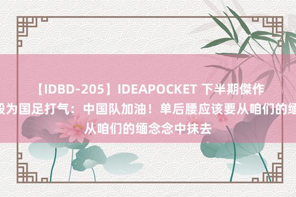 【IDBD-205】IDEAPOCKET 下半期傑作集2009 李毅为国足打气：中国队加油！单后腰应该要从咱们的缅念念中抹去