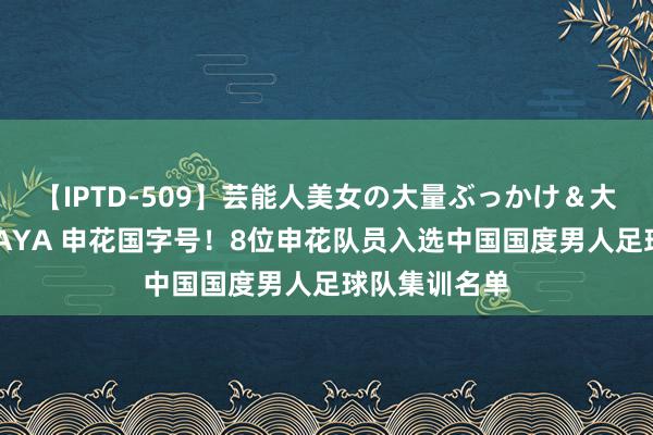 【IPTD-509】芸能人美女の大量ぶっかけ＆大量ごっくん AYA 申花国字号！8位申花队员入选中国国度男人足球队集训名单