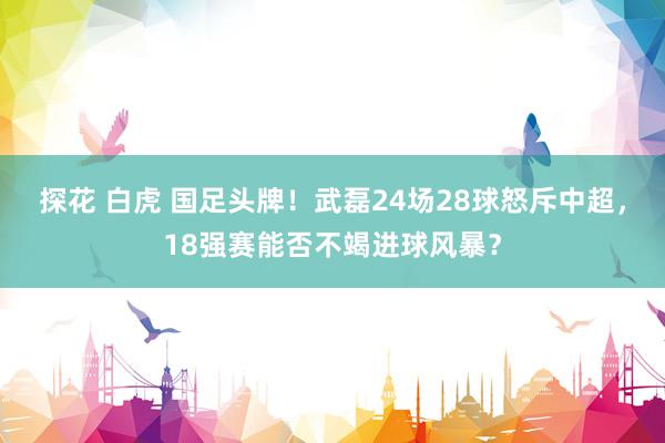 探花 白虎 国足头牌！武磊24场28球怒斥中超，18强赛能否不竭进球风暴？