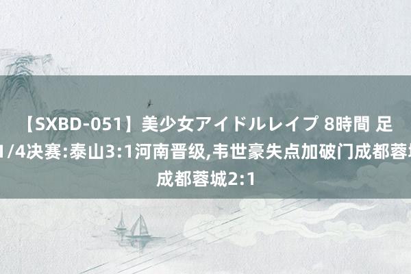 【SXBD-051】美少女アイドルレイプ 8時間 足协杯1/4决赛:泰山3:1河南晋级,韦世豪失点加破门成都蓉城2:1