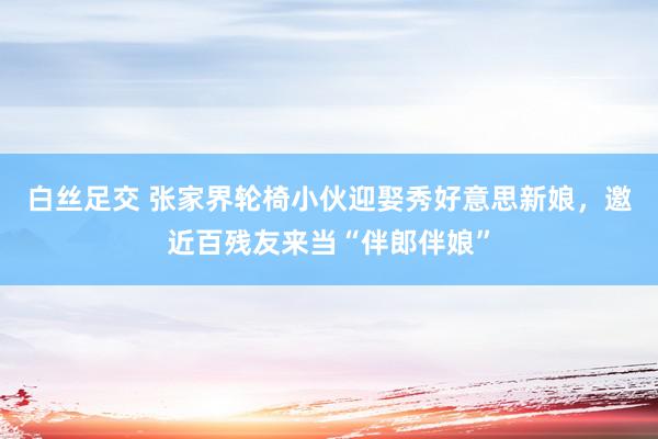 白丝足交 张家界轮椅小伙迎娶秀好意思新娘，邀近百残友来当“伴郎伴娘”