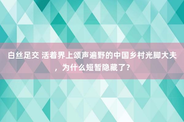 白丝足交 活着界上颂声遍野的中国乡村光脚大夫，为什么短暂隐藏了？