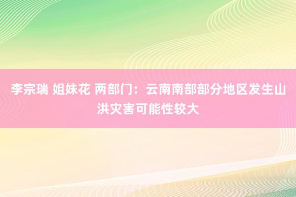 李宗瑞 姐妹花 两部门：云南南部部分地区发生山洪灾害可能性较大