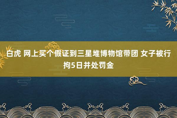 白虎 网上买个假证到三星堆博物馆带团 女子被行拘5日并处罚金