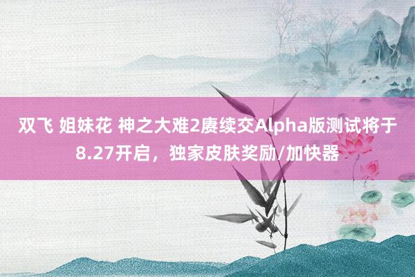 双飞 姐妹花 神之大难2赓续交Alpha版测试将于8.27开启，独家皮肤奖励/加快器