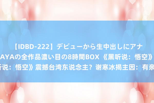 【IDBD-222】デビューから生中出しにアナルまで！最強の芸能人AYAの全作品濃い目の8時間BOX 《黑听说：悟空》震撼台湾东说念主？谢寒冰揭主因：有亲近感、认同感