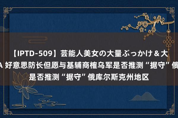 【IPTD-509】芸能人美女の大量ぶっかけ＆大量ごっくん AYA 好意思防长但愿与基辅商榷乌军是否推测“据守”俄库尔斯克州地区