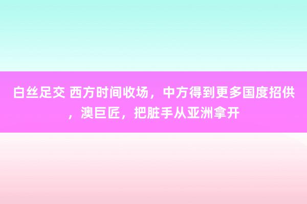 白丝足交 西方时间收场，中方得到更多国度招供，澳巨匠，把脏手从亚洲拿开