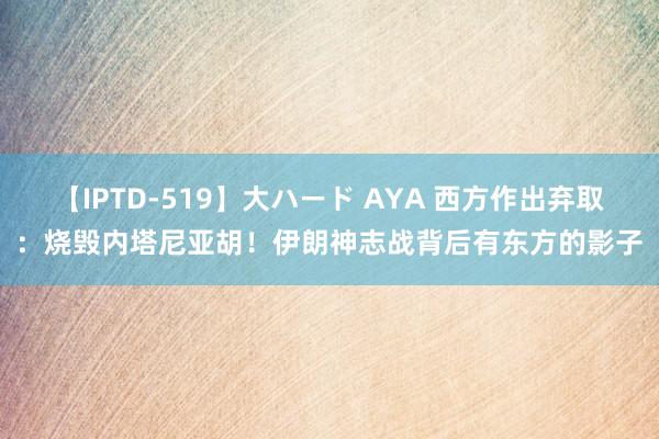 【IPTD-519】大ハード AYA 西方作出弃取：烧毁内塔尼亚胡！伊朗神志战背后有东方的影子