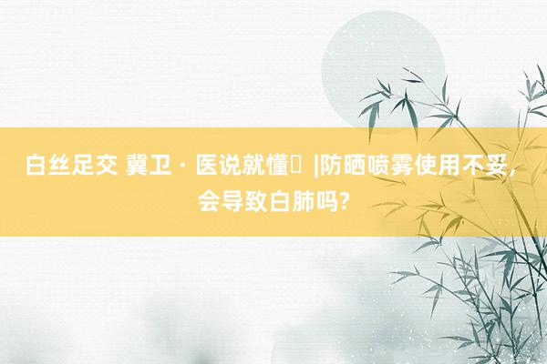 白丝足交 冀卫 · 医说就懂㉒|防晒喷雾使用不妥, 会导致白肺吗?