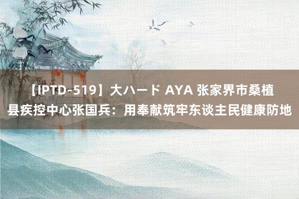 【IPTD-519】大ハード AYA 张家界市桑植县疾控中心张国兵：用奉献筑牢东谈主民健康防地