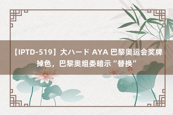 【IPTD-519】大ハード AYA 巴黎奥运会奖牌掉色，巴黎奥组委暗示“替换”