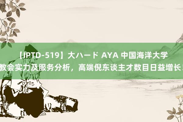 【IPTD-519】大ハード AYA 中国海洋大学教会实力及服务分析，高端倪东谈主才数目日益增长！