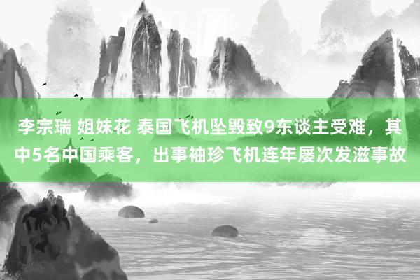 李宗瑞 姐妹花 泰国飞机坠毁致9东谈主受难，其中5名中国乘客，出事袖珍飞机连年屡次发滋事故