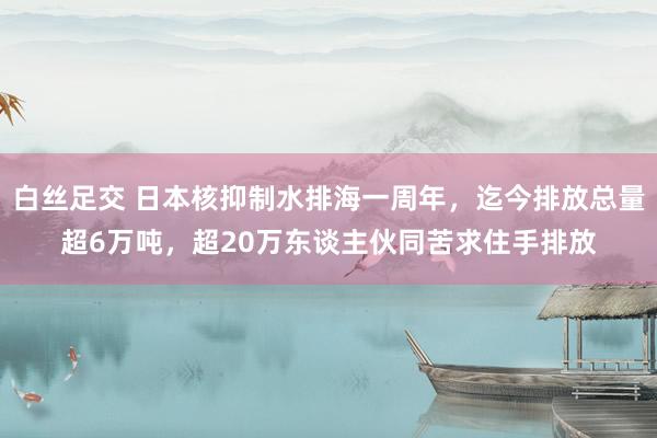 白丝足交 日本核抑制水排海一周年，迄今排放总量超6万吨，超20万东谈主伙同苦求住手排放