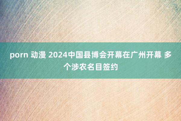 porn 动漫 2024中国县博会开幕在广州开幕 多个涉农名目签约