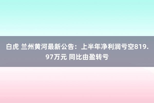 白虎 兰州黄河最新公告：上半年净利润亏空819.97万元 同比由盈转亏