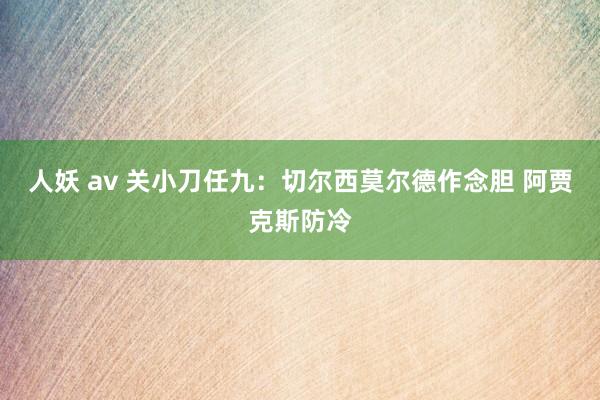 人妖 av 关小刀任九：切尔西莫尔德作念胆 阿贾克斯防冷