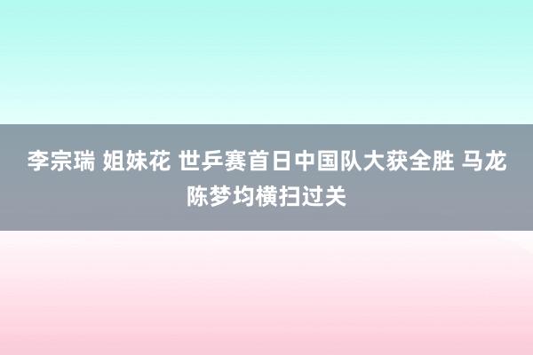 李宗瑞 姐妹花 世乒赛首日中国队大获全胜 马龙陈梦均横扫过关