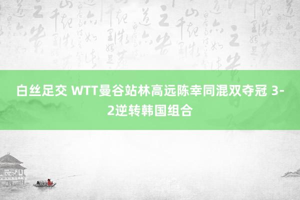 白丝足交 WTT曼谷站林高远陈幸同混双夺冠 3-2逆转韩国组合