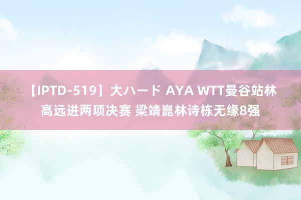 【IPTD-519】大ハード AYA WTT曼谷站林高远进两项决赛 梁靖崑林诗栋无缘8强