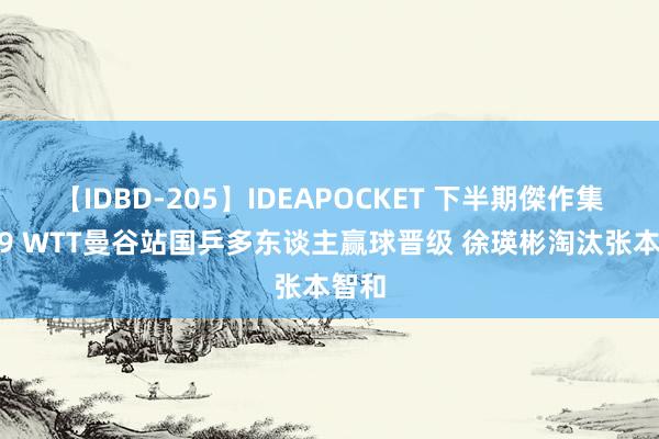 【IDBD-205】IDEAPOCKET 下半期傑作集2009 WTT曼谷站国乒多东谈主赢球晋级 徐瑛彬淘汰张本智和