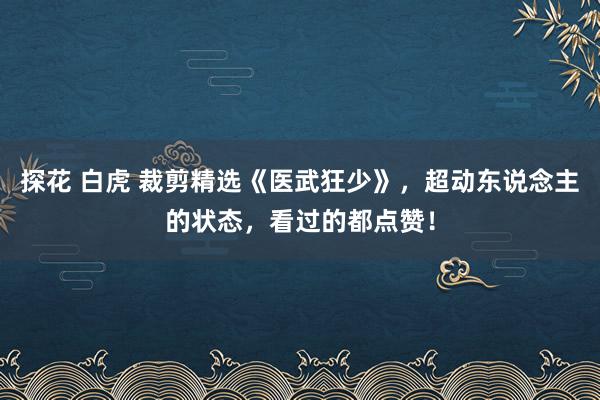 探花 白虎 裁剪精选《医武狂少》，超动东说念主的状态，看过的都点赞！