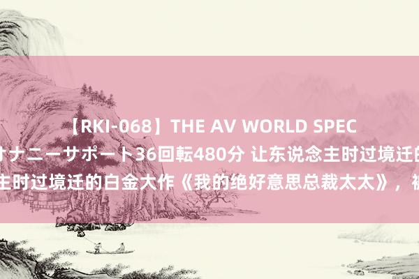 【RKI-068】THE AV WORLD SPECIAL あなただけに 最高のオナニーサポート36回転480分 让东说念主时过境迁的白金大作《我的绝好意思总裁太太》，被安排的清梗直白