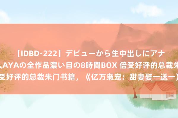 【IDBD-222】デビューから生中出しにアナルまで！最強の芸能人AYAの全作品濃い目の8時間BOX 倍受好评的总裁朱门书籍，《亿万枭宠：甜妻娶一送一》稳坐第一