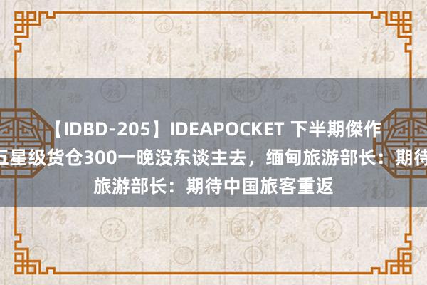 【IDBD-205】IDEAPOCKET 下半期傑作集2009 缅甸五星级货仓300一晚没东谈主去，缅甸旅游部长：期待中国旅客重返