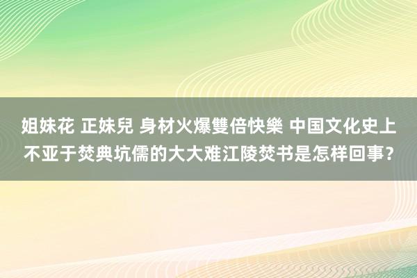 姐妹花 正妹兒 身材火爆雙倍快樂 中国文化史上不亚于焚典坑儒的大大难江陵焚书是怎样回事？