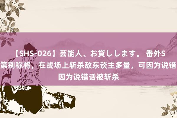 【SHS-026】芸能人、お貸しします。 番外SP 隋朝的第别称将，在战场上斩杀敌东谈主多量，可因为说错话被斩杀