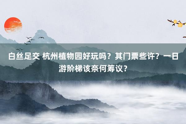 白丝足交 杭州植物园好玩吗？其门票些许？一日游阶梯该奈何筹议？