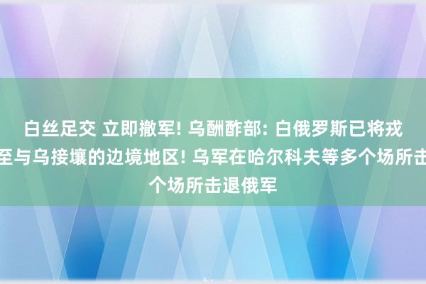 白丝足交 立即撤军! 乌酬酢部: 白俄罗斯已将戎行部署至与乌接壤的边境地区! 乌军在哈尔科夫等多个场所击退俄军