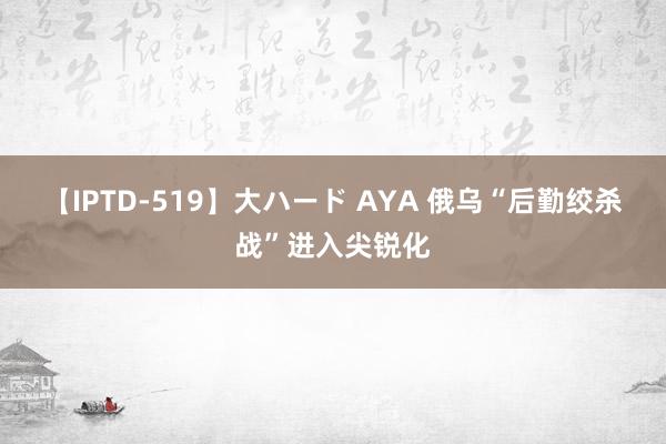 【IPTD-519】大ハード AYA 俄乌“后勤绞杀战”进入尖锐化