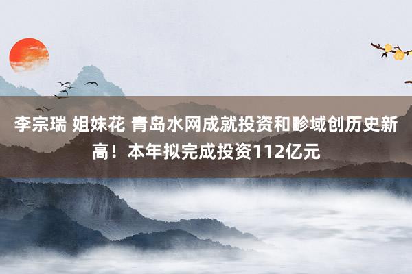 李宗瑞 姐妹花 青岛水网成就投资和畛域创历史新高！本年拟完成投资112亿元