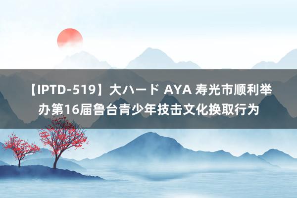 【IPTD-519】大ハード AYA 寿光市顺利举办第16届鲁台青少年技击文化换取行为